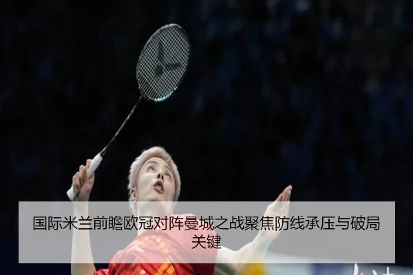 国际米兰前瞻欧冠对阵曼城之战聚焦防线承压与破局关键